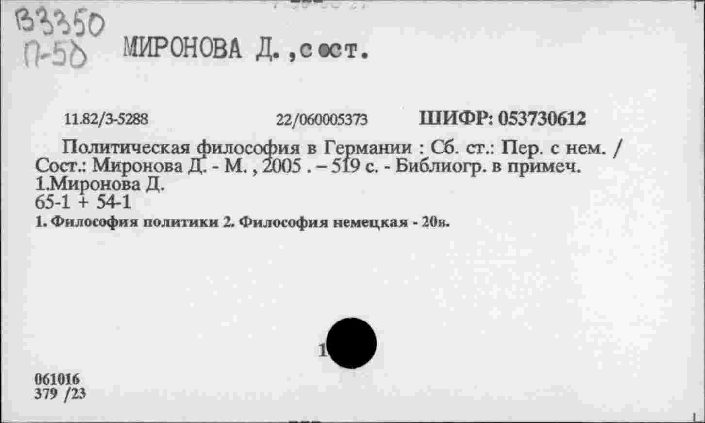 ﻿МИРОНОВА Д.,с ест.
11.82/3-5288	22/060005373 ШИФР: 053730612
Политическая философия в Германии : Сб. ст.: Пер. с нем. Сост.: Миронова Д. - М., 2005 . - 519 с. - Библиогр. в примем. 1.Миронова Д. 65-1 + 54-1
1. Философия политики 2. Философия немецкая - 20в.
061016
379 /23